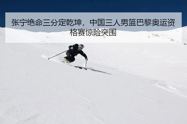 张宁绝命三分定乾坤，中国三人男篮巴黎奥运资格赛惊险突围